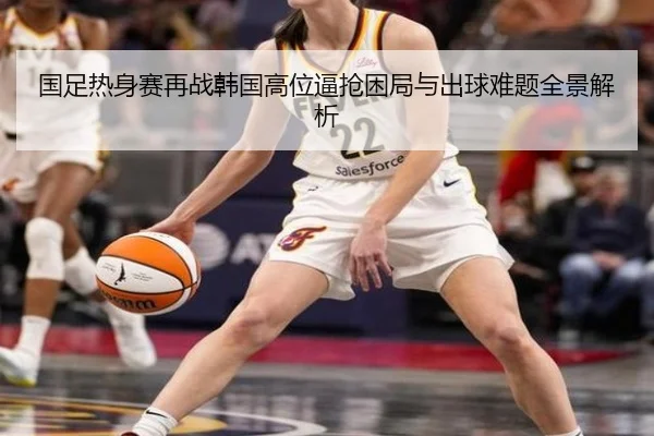 国足热身赛再战韩国高位逼抢困局与出球难题全景解析